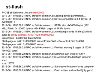 st-flash
F4OS$ st-flash write ./os.bin 0x8000000
2012-06-11T08:56:21 INFO src/stlink-common.c: Loading device parameters....
2012-06-11T08:56:21 INFO src/stlink-common.c: Device connected is: F4 device, id
0x20006411
2012-06-11T08:56:21 INFO src/stlink-common.c: SRAM size: 0x30000 bytes (192
KiB), Flash: 0x100000 bytes (1024 KiB) in pages of 16384 bytes
2012-06-11T08:56:21 INFO src/stlink-common.c: Attempting to write 18376 (0x47c8)
bytes to stm32 address: 134217728 (0x8000000)
EraseFlash - Sector:0x0 Size:0x4000
Flash page at addr: 0x08000000 erasedEraseFlash - Sector:0x1 Size:0x4000
Flash page at addr: 0x08004000 erased
2012-06-11T08:56:22 INFO src/stlink-common.c: Finished erasing 2 pages of 16384
(0x4000) bytes
2012-06-11T08:56:22 INFO src/stlink-common.c: Starting Flash write for F2/F4
2012-06-11T08:56:22 INFO src/stlink-common.c: Successfully loaded flash loader in
sram
size: 18376
2012-06-11T08:56:22 INFO src/stlink-common.c: Starting verification of write complete
2012-06-11T08:56:23 INFO src/stlink-common.c: Flash written and verified! jolly good!
 