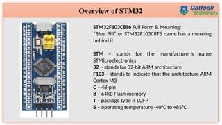 4
Overview of STM32
STM32F103C8T6 Full Form & Meaning:
“Blue Pill” or STM32F103C8T6 name has a meaning
behind it.
STM – stands for the manufacturer’s name
STMicroelectronics
32 – stands for 32-bit ARM architecture
F103 – stands to indicate that the architecture ARM
Cortex M3
C – 48-pin
8 – 64KB Flash memory
T – package type is LQFP
6 – operating temperature -40°C to +85°C
 