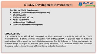 7
STM32 Development Environment
Top IDEs for STM32 Development:
• Keil MDK (Microcontroller Development Kit)
• STM32CubeIDE
• PlatformIO with VSCode
• Atollic TrueSTUDIO
• IAR Embedded Workbench
• Eclipse IDE for STM32 Development
STM32CubeIDE
STM32CubeIDE is an official IDE developed by STMicroelectronics, specifically tailored for STM32
microcontrollers. It offers seamless integration with STM32CubeMX, a graphical tool for hardware
configuration, which speeds up the initialization process. The IDE is based on Eclipse and provides an
extensive range of plugins to enhance productivity. Moreover, STM32CubeIDE comes with advanced
debugging features like runtime variable monitoring and data visualization.
 