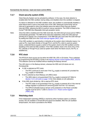 Connectivity line devices: reset and clock control (RCC)                                            RM0008


7.2.7      Clock security system (CSS)
           Clock Security System can be activated by software. In this case, the clock detector is
           enabled after the HSE oscillator startup delay, and disabled when this oscillator is stopped.
           If a failure is detected on the HSE oscillator clock, this oscillator is automatically disabled, a
           clock failure event is sent to the break input of the TIM1 Advanced control timer and an
           interrupt is generated to inform the software about the failure (Clock Security System
           Interrupt CSSI), allowing the MCU to perform rescue operations. The CSSI is linked to the
           Cortex™-M3 NMI (Non-Maskable Interrupt) exception vector.
Note:      Once the CSS is enabled and if the HSE clock fails, the CSS interrupt occurs and an NMI is
           automatically generated. The NMI will be executed indefinitely unless the CSS interrupt
           pending bit is cleared. As a consequence, in the NMI ISR user must clear the CSS interrupt
           by setting the CSSC bit in the Clock interrupt register (RCC_CIR).
           If the HSE oscillator is used directly or indirectly as the system clock (indirectly means: it is
           used as PLL input clock directly or through PLL2, and the PLL clock is used as system
           clock), a detected failure causes a switch of the system clock to the HSI oscillator and the
           disabling of the external HSE oscillator. If the HSE oscillator clock is the clock entry of the
           PLL (directly or through PLL2) used as system clock when the failure occurs, the PLL is
           disabled too.

7.2.8      RTC clock
           The RTCCLK clock source can be either the HSE/128, LSE or LSI clocks. This is selected
           by programming the RTCSEL[1:0] bits in the Backup domain control register (RCC_BDCR).
           This selection cannot be modified without resetting the Backup domain.
           The LSE clock is in the Backup domain, whereas the HSE and LSI clocks are not.
           Consequently:
           ●    If LSE is selected as RTC clock:
                –    The RTC continues to work even if the VDD supply is switched off, provided the
                     VBAT supply is maintained.
           ●    If LSI is selected as Auto-Wakeup unit (AWU) clock:
                –    The AWU state is not guaranteed if the VDD supply is powered off. Refer to
                     Section 7.2.5: LSI clock on page 119 for more details on LSI calibration.
           ●    If the HSE clock divided by 128 is used as RTC clock:
                –    The RTC state is not guaranteed if the VDD supply is powered off or if the internal
                     voltage regulator is powered off (removing power from the 1.8 V domain).
                –    The DPB bit (Disable backup domain write protection) in the Power controller
                     register must be set to 1 (refer to Section 4.4.1: Power control register
                     (PWR_CR)).

7.2.9      Watchdog clock
           If the Independent watchdog (IWDG) is started by either hardware option or software
           access, the LSI oscillator is forced ON and cannot be disabled. After the LSI oscillator
           temporization, the clock is provided to the IWDG.




120/1072                                   Doc ID 13902 Rev 11
 