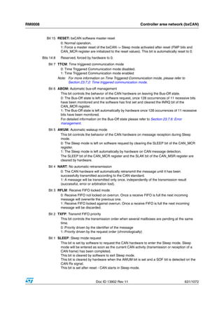 RM0008                                                                      Controller area network (bxCAN)


            Bit 15 RESET: bxCAN software master reset
                    0: Normal operation.
                    1: Force a master reset of the bxCAN -> Sleep mode activated after reset (FMP bits and
                    CAN_MCR register are initialized to the reset values). This bit is automatically reset to 0.
         Bits 14:8   Reserved, forced by hardware to 0.
             Bit 7 TTCM: Time triggered communication mode
                     0: Time Triggered Communication mode disabled.
                     1: Time Triggered Communication mode enabled
                   Note: For more information on Time Triggered Communication mode, please refer to
                          Section 23.7.2: Time triggered communication mode.
             Bit 6 ABOM: Automatic bus-off management
                    This bit controls the behavior of the CAN hardware on leaving the Bus-Off state.
                    0: The Bus-Off state is left on software request, once 128 occurrences of 11 recessive bits
                    have been monitored and the software has first set and cleared the INRQ bit of the
                    CAN_MCR register.
                    1: The Bus-Off state is left automatically by hardware once 128 occurrences of 11 recessive
                    bits have been monitored.
                    For detailed information on the Bus-Off state please refer to Section 23.7.6: Error
                    management.
             Bit 5 AWUM: Automatic wakeup mode
                    This bit controls the behavior of the CAN hardware on message reception during Sleep
                    mode.
                    0: The Sleep mode is left on software request by clearing the SLEEP bit of the CAN_MCR
                    register.
                    1: The Sleep mode is left automatically by hardware on CAN message detection.
                    The SLEEP bit of the CAN_MCR register and the SLAK bit of the CAN_MSR register are
                    cleared by hardware.
             Bit 4 NART: No automatic retransmission
                    0: The CAN hardware will automatically retransmit the message until it has been
                    successfully transmitted according to the CAN standard.
                    1: A message will be transmitted only once, independently of the transmission result
                    (successful, error or arbitration lost).
             Bit 3 RFLM: Receive FIFO locked mode
                    0: Receive FIFO not locked on overrun. Once a receive FIFO is full the next incoming
                    message will overwrite the previous one.
                    1: Receive FIFO locked against overrun. Once a receive FIFO is full the next incoming
                    message will be discarded.
             Bit 2 TXFP: Transmit FIFO priority
                    This bit controls the transmission order when several mailboxes are pending at the same
                    time.
                    0: Priority driven by the identifier of the message
                    1: Priority driven by the request order (chronologically)
             Bit 1 SLEEP: Sleep mode request
                    This bit is set by software to request the CAN hardware to enter the Sleep mode. Sleep
                    mode will be entered as soon as the current CAN activity (transmission or reception of a
                    CAN frame) has been completed.
                    This bit is cleared by software to exit Sleep mode.
                    This bit is cleared by hardware when the AWUM bit is set and a SOF bit is detected on the
                    CAN Rx signal.
                    This bit is set after reset - CAN starts in Sleep mode.



                                             Doc ID 13902 Rev 11                                          631/1072
 