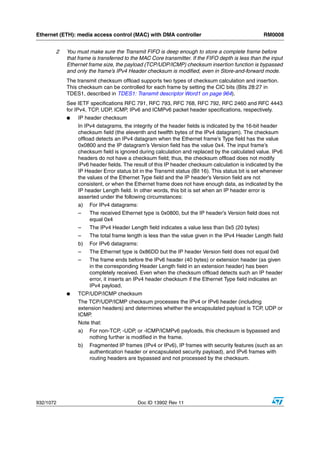 Ethernet (ETH): media access control (MAC) with DMA controller                                    RM0008


       2   You must make sure the Transmit FIFO is deep enough to store a complete frame before
           that frame is transferred to the MAC Core transmitter. If the FIFO depth is less than the input
           Ethernet frame size, the payload (TCP/UDP/ICMP) checksum insertion function is bypassed
           and only the frame’s IPv4 Header checksum is modified, even in Store-and-forward mode.
           The transmit checksum offload supports two types of checksum calculation and insertion.
           This checksum can be controlled for each frame by setting the CIC bits (Bits 28:27 in
           TDES1, described in TDES1: Transmit descriptor Word1 on page 964).
           See IETF specifications RFC 791, RFC 793, RFC 768, RFC 792, RFC 2460 and RFC 4443
           for IPv4, TCP, UDP, ICMP, IPv6 and ICMPv6 packet header specifications, respectively.
           ●    IP header checksum
                In IPv4 datagrams, the integrity of the header fields is indicated by the 16-bit header
                checksum field (the eleventh and twelfth bytes of the IPv4 datagram). The checksum
                offload detects an IPv4 datagram when the Ethernet frame’s Type field has the value
                0x0800 and the IP datagram’s Version field has the value 0x4. The input frame’s
                checksum field is ignored during calculation and replaced by the calculated value. IPv6
                headers do not have a checksum field; thus, the checksum offload does not modify
                IPv6 header fields. The result of this IP header checksum calculation is indicated by the
                IP Header Error status bit in the Transmit status (Bit 16). This status bit is set whenever
                the values of the Ethernet Type field and the IP header’s Version field are not
                consistent, or when the Ethernet frame does not have enough data, as indicated by the
                IP header Length field. In other words, this bit is set when an IP header error is
                asserted under the following circumstances:
                a)   For IPv4 datagrams:
                –    The received Ethernet type is 0x0800, but the IP header’s Version field does not
                     equal 0x4
                –    The IPv4 Header Length field indicates a value less than 0x5 (20 bytes)
                –    The total frame length is less than the value given in the IPv4 Header Length field
                b)   For IPv6 datagrams:
                –    The Ethernet type is 0x86DD but the IP header Version field does not equal 0x6
                –    The frame ends before the IPv6 header (40 bytes) or extension header (as given
                     in the corresponding Header Length field in an extension header) has been
                     completely received. Even when the checksum offload detects such an IP header
                     error, it inserts an IPv4 header checksum if the Ethernet Type field indicates an
                     IPv4 payload.
           ●    TCP/UDP/ICMP checksum
                The TCP/UDP/ICMP checksum processes the IPv4 or IPv6 header (including
                extension headers) and determines whether the encapsulated payload is TCP, UDP or
                ICMP.
                Note that:
                a)   For non-TCP, -UDP, or -ICMP/ICMPv6 payloads, this checksum is bypassed and
                     nothing further is modified in the frame.
                b)   Fragmented IP frames (IPv4 or IPv6), IP frames with security features (such as an
                     authentication header or encapsulated security payload), and IPv6 frames with
                     routing headers are bypassed and not processed by the checksum.




932/1072                                  Doc ID 13902 Rev 11
 