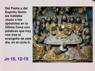 Del Padre y del
Espíritu Santo
les hablaba
Jesús a los
apóstoles en la
Última Cena con
palabras que hoy
nos trae el
evangelio de este
día, en el ciclo C.
Jn 15, 12-15
 