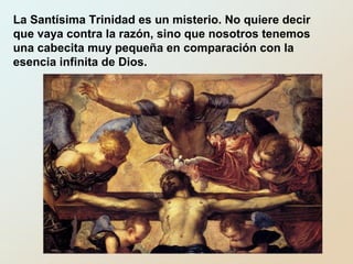 La Santísima Trinidad es un misterio. No quiere decir
que vaya contra la razón, sino que nosotros tenemos
una cabecita muy pequeña en comparación con la
esencia infinita de Dios.
 