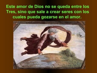Este amor de Dios no se queda entre los
Tres, sino que sale a crear seres con los
cuales pueda gozarse en el amor.
 