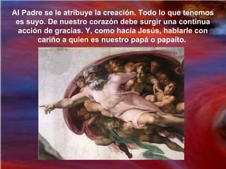 Al Padre se le atribuye la creación. Todo lo que tenemos
es suyo. De nuestro corazón debe surgir una continua
acción de gracias. Y, como hacía Jesús, hablarle con
cariño a quien es nuestro papá o papaíto.
 