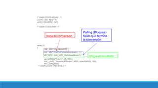 /* USER CODE BEGIN 1 */
uint16_t AD_RES = 0;
uint8_t MSG[35] = {'0'};
/* USER CODE END 1 */
while (1)
{
HAL_ADC_Start(&hadc1);
HAL_ADC_PollForConversion(&hadc1, 1);
AD_RES = HAL_ADC_GetValue(&hadc1);
sprintf(MSG,"%drn", AD_RES);
HAL_UART_Transmit(&hlpuart1, MSG, sizeof(MSG), 100);
HAL_Delay(100);
/* USER CODE END WHILE */
Inicia la conversión
Polling (Bloquea)
hasta que termina
la conversión
Copia el resultado
 