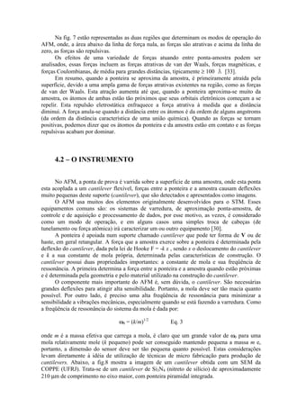 Na fig. 7 estão representadas as duas regiões que determinam os modos de operação do
AFM, onde, a área abaixo da linha de força nula, as forças são atrativas e acima da linha do
zero, as forças são repulsivas.
Os efeitos de uma variedade de forças atuando entre ponta-amostra podem ser
analisados, essas forças incluem as forças atrativas de van der Waals, forças magnéticas, e
forças Coulombianas, de média para grandes distâncias, tipicamente ≥ 100 Å [33].
Em resumo, quando a ponteira se aproxima da amostra, é primeiramente atraída pela
superfície, devido a uma ampla gama de forças atrativas existentes na região, como as forças
de van der Waals. Esta atração aumenta até que, quando a ponteira aproxima-se muito da
amostra, os átomos de ambas estão tão próximos que seus orbitais eletrônicos começam a se
repelir. Esta repulsão eletrostática enfraquece a força atrativa à medida que a distância
diminui. A força anula-se quando a distância entre os átomos é da ordem de alguns angstroms
(da ordem da distância característica de uma união química). Quando as forças se tornam
positivas, podemos dizer que os átomos da ponteira e da amostra estão em contato e as forças
repulsivas acabam por dominar.
4.2 – O INSTRUMENTO
No AFM, a ponta de prova é varrida sobre a superfície de uma amostra, onde esta ponta
esta acoplada a um cantilever flexível, forças entre a ponteira e a amostra causam deflexões
muito pequenas deste suporte (cantilever), que são detectados e apresentados como imagens.
O AFM usa muitos dos elementos originalmente desenvolvidos para o STM. Esses
equipamentos comuns são: os sistemas de varredura, de aproximação ponta-amostra, de
controle e de aquisição e processamento de dados, por esse motivo, as vezes, é considerado
como um modo de operação, e em alguns casos uma simples troca de cabeças (de
tunelamento ou força atômica) irá caracterizar um ou outro equipamento [30].
A ponteira é apoiada num suporte chamado cantilever que pode ter forma de V ou de
haste, em geral retangular. A força que a amostra exerce sobre a ponteira é determinada pela
deflexão do cantilever, dada pela lei de Hooke F = -k x , sendo x o deslocamento do cantilever
e k a sua constante de mola própria, determinada pelas características de construção. O
cantilever possui duas propriedades importantes: a constante de mola e sua freqüência de
ressonância. A primeira determina a força entre a ponteira e a amostra quando estão próximas
e é determinada pela geometria e pelo material utilizado na construção do cantilever.
O componente mais importante do AFM é, sem dúvida, o cantilever. São necessárias
grandes deflexões para atingir alta sensibilidade. Portanto, a mola deve ser tão macia quanto
possível. Por outro lado, é preciso uma alta freqüência de ressonância para minimizar a
sensibilidade a vibrações mecânicas, especialmente quando se está fazendo a varredura. Como
a freqüência de ressonância do sistema da mola é dada por:
ω0 = (k/m)1/2
Eq. 3
onde m é a massa efetiva que carrega a mola, é claro que um grande valor de ω0 para uma
mola relativamente mole (k pequeno) pode ser conseguido mantendo pequena a massa m e,
portanto, a dimensão do sensor deve ser tão pequena quanto possível. Estas considerações
levam diretamente à idéia de utilização de técnicas de micro fabricação para produção de
cantilevers. Abaixo, a fig.8 mostra a imagem de um cantilever obtida com um SEM da
COPPE (UFRJ). Trata-se de um cantilever de Si3N4 (nitreto de silício) de aproximadamente
210 µm de comprimento no eixo maior, com ponteira piramidal integrada.
 