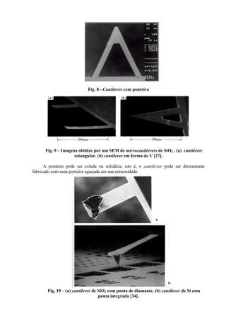 Fig. 8 - Cantilever com ponteira
Fig. 9 – Imagens obtidas por um SEM de microcantilevers de SiO2 . (a) cantilever
retangular. (b) cantilever em forma de V [27].
A ponteira pode ser colada ou solidária, isto é, o cantilever pode ser diretamente
fabricado com uma ponteira aguçada em sua extremidade.
Fig. 10 – (a) cantilever de SiO2 com ponta de diamante. (b) cantilever de Si com
ponta integrada [34].
 