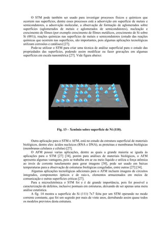 O STM pode também ser usado para investigar processos físicos e químicos que
ocorrem nas superfícies, dentre esses processos está a adsorvição em superfície de metais e
semicondutores, a adsorvição molecular, a observação de formação de aglomerados sobre
superfícies (aglomerados de metais e aglomerados de semicondutores), nucleação e
crescimento de filmes (por exemplo crescimento de filmes metálicos, crescimento de Si sobre
Si (001)), reações químicas nas superfícies de metais e semicondutores (estudo das reações
químicas que ocorrem nas superfícies, são importantes, pois algumas aplicações tecnológicas
utilizam corrosões e catálises) [27].
Pode-se utilizar o STM para criar uma técnica de análise superficial para o estudo das
propriedades das superfícies, podendo assim modificar ou fazer gravações em algumas
superfícies em escala nanométrica [27]. Vide figura abaixo:
Fig. 13 – Xenônio sobre superfície de Ni (110).
Outra aplicação para o STM e AFM, está no estudo da estrutura superficial de materiais
biológicos, dentre eles: ácidos nucleicos (RNA e DNA), as proteínas e membranas biológicas
(membranas celulares e células) [27].
O AFM possui varias aplicações, dentre as quais a grande maioria se iguala às
aplicações para o STM [27] [34], porém para análises de materiais biológicos, o AFM
apresenta algumas vantagens, pois se trabalha em ar ou meio líquido e utiliza a força atômica
ao invés de corrente tunelamento para gerar imagens [30], pode ser usado em baixas
temperaturas para a observação de estruturas biológicas congeladas, entre outras [27] [34].
Algumas aplicações tecnológicas adicionais para o AFM incluem imagens de circuitos
integrados, componentes ópticos e de raio-x, elementos armazenados em meios de
comunicação e outras superfícies críticas [27].
Para a microeletrônica o STM foi e é de grande importância, pois foi possível a
caracterização de defeitos, inclusive pontuais em estruturas, deixando de ser apenas uma mera
análise estatística.
A fig. 14 mostra a superfície do Si (111) 7x7 feita por um STM operando no modo
corrente constante, que foi um segredo por mais de vinte anos, derrubando assim quase todos
os modelos previstos desta estrutura.
 