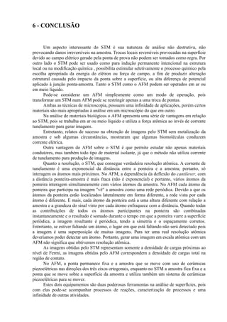 6 - CONCLUSÃO
Um aspecto interessante do STM é sua natureza de análise não destrutiva, não
provocando danos irreversíveis na amostra. Trocas locais reversíveis provocadas na superfície
devido ao campo elétrico gerado pela ponta de prova não podem ser tomados como regra. Por
outro lado o STM pode ser usado como para indução permanente intencional na estrutura
local ou na modificação química , possibilita estimular seletivamente o processo químico pela
escolha apropriada da energia do elétron ou força de campo, a fim de produzir alteração
estrutural causada pelo impacto da ponta sobre a superfície, ou alta diferença de potencial
aplicado à junção ponta-amostra. Tanto o STM como o AFM podem ser operados em ar ou
em meio líquido.
Pode-se considerar um AFM simplesmente como um modo de operação, pois
transformar um STM num AFM pode se restringir apenas a uma troca de pontas.
Ambas as técnicas de microscopia, possuem uma infinidade de aplicações, porém certos
materiais são mais apropriadas à análise em um microscópio do que em outro.
Na análise de materiais biológicos o AFM apresenta uma série de vantagens em relação
ao STM, pois se trabalha em ar ou meio líquido e utiliza a força atômica ao invés de corrente
tunelamento para gerar imagens.
Entretanto, relatos de sucesso na obtenção de imagens pelo STM sem metalização da
amostra e sob algumas circunstâncias, mostraram que algumas biomoléculas conduzem
corrente elétrica.
Outra vantagem do AFM sobre o STM é que permite estudar não apenas materiais
condutores, mas também todo tipo de material isolante, já que o método não utiliza corrente
de tunelamento para produção de imagens.
Quanto a resolução, o STM, que consegue verdadeira resolução atômica. A corrente de
tunelamento é uma exponencial da distância entre a ponteira e a amostra; portanto, só
interagem os átomos mais próximos. No AFM, a dependência da deflexão do cantilever, com
a distância ponteira-amostra é mais fraca (não é exponencial) e portanto, vários átomos da
ponteira interagem simultaneamente com vários átomos da amostra. No AFM cada átomo da
ponteira que participa na imagem "vê" a amostra como uma rede periódica. Devido a que os
átomos da ponteira estão localizados lateralmente em forma diferente, a rede vista por cada
átomo é diferente. E mais, cada átomo da ponteira está a uma altura diferente com relação a
amostra e a grandeza do sinal visto por cada átomo enfraquece com a distância. Quando todas
as contribuições de todos os átomos participantes na ponteira são combinadas
instantaneamente e o resultado é somado durante o tempo em que a ponteira varre a superfície
periódica, a imagem resultante é periódica, tendo a simetria e o espaçamento corretos.
Entretanto, se estiver faltando um átomo, o lugar em que está faltando não será detectado pois
a imagem é uma superposição de muitas imagens. Para ter uma real resolução atômica
deveríamos poder detectar um átomo. Portanto, gerar uma imagem em escala atômica com um
AFM não significa que obtivemos resolução atômica.
As imagens obtidas pelo STM representam somente a densidade de cargas próximas ao
nível de Fermi, as imagens obtidas pelo AFM correspondem a densidade de cargas total na
região de contato.
No AFM, a ponta permanece fixa e a amostra que se move com uso de cerâmicas
piezoelétricas nas direções dos três eixos ortogonais, enquanto no STM a amostra fica fixa e a
ponta que se move sobre a superfície da amostra e utiliza também um sistema de cerâmicas
piezoelétricas para se mover.
Estes dois equipamentos são duas poderosas ferramentas na análise de superfícies, pois
com elas pode-se acompanhar processos de reações, caracterização de processos e uma
infinidade de outras atividades.
 