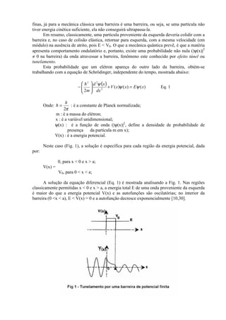 finas, já para a mecânica clássica uma barreira é uma barreira, ou seja, se uma partícula não
tiver energia cinética suficiente, ela não conseguirá ultrapassa-la.
Em resumo, classicamente, uma partícula proveniente da esquerda deveria colidir com a
barreira e, no caso de colisão elástica, retornar para esquerda, com a mesma velocidade (em
módulo) na ausência de atrito, pois E < V0. O que a mecânica quântica prevê, é que a matéria
apresenta comportamento ondulatório e, portanto, existe uma probabilidade não nula (|ψ(x)|2
≠ 0 na barreira) da onda atravessar a barreira, fenômeno este conhecido por efeito túnel ou
tunelamento.
Esta probabilidade que um elétron apareça do outro lado da barreira, obtém-se
trabalhando com a equação de Schrödinger, independente do tempo, mostrada abaixo:
( ) )()()(
2 2
22
xExxV
dx
xd
m
ψψ
ψ
=+





−
!
Eq. 1
Onde:
π2
h
=! : é a constante de Planck normalizada;
m : é a massa do elétron;
x : é a variável unidimensional;
ψ(x) : é a função de onda (|ψ(x)|2
, define a densidade de probabilidade de
presença da partícula m em x);
V(x) : é a energia potencial.
Neste caso (Fig. 1), a solução é específica para cada região da energia potencial, dada
por:
0, para x < 0 e x > a;
V(x) =
V0, para 0 < x < a;
A solução da equação diferencial (Eq. 1) é mostrada analisando a Fig. 1. Nas regiões
classicamente permitidas x < 0 e x > a, a energia total E de uma onda proveniente da esquerda
é maior do que a energia potencial V(x) e as autofunções são oscilatórias; no interior da
barreira (0 <x < a), E < V(x) = 0 e a autofunção decresce exponencialmente [10,30].
 