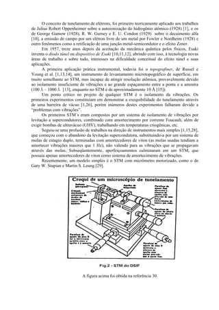 O conceito de tunelamento de elétrons, foi primeiro teoricamente aplicado aos trabalhos
de Julius Robert Oppenheimer sobre a autoionização do hidrogênio atômico (1928) [1], e os
de George Gamow (1928), R. W. Gurney e E. U. Condon (1929) sobre o decaimento alfa
[10], a emissão de campo por um elétron livre de um metal por Fowler e Nordheim (1928) e
outro fenômenos como a retificação de uma junção metal-semicondutor e o efeito Zener.
Em 1957, treze anos depois da aceitação da mecânica quântica pelos físicos, Esaki
inventa o diodo túnel ou dispositivo de Esaki [10,11,12], abrindo com isso, à tecnologia novas
áreas de trabalho e sobre tudo, interesses na dificuldade conceitual do efeito túnel e suas
aplicações.
A primeira aplicação prática instrumental, todavia foi o topografiner, de Russel e
Young et al. [1,13,14], um instrumento de levantamento microtopográfico de superfície, em
muito semelhante ao STM, mas incapaz de atingir resolução atômica, provavelmente devido
ao isolamento insuficiente de vibrações e ao grande espaçamento entre a ponta e a amostra
(100 Å – 1000 Å [13], enquanto no STM é de aproximadamente 10 Å [15]).
Um ponto crítico no projeto de qualquer STM é o isolamento da vibrações. Os
primeiros experimentos constituíam em demonstrar a exequibilidade do tunelamento através
de uma barreira de vácuo [1,26], porém inúmeros destes experimentos falharam devido a
“problemas com vibrações”.
Os primeiros STM´s eram compostos por um sistema de isolamento de vibrações por
levitação a supercondutores, combinado com amortecimento por corrente Foucault, além de
exigir bombas de ultravácuo (UHV), trabalhando em temperaturas criogênicas, etc.
Seguiu-se uma profusão de trabalhos na direção de instrumentos mais simples [1,15,28],
que começou com o abandono da levitação supercondutora, substituindo-a por um sistema de
molas de estagio duplo, terminadas com amortecedores de viton (as molas usadas tendiam a
amortecer vibrações maiores que 1 Hz), não valendo para as vibrações que se propagavam
através das molas. Subseqüentemente, aperfeiçoamentos culminaram em um STM, que
possuía apenas amortecedores de viton como sistema de amortecimento de vibrações.
Recentemente, um modelo simples é o STM com micrômetro motorizado, como o de
Gary W. Stupian e Martin S. Leung [29].
A figura acima foi obtida na referência 30.
 