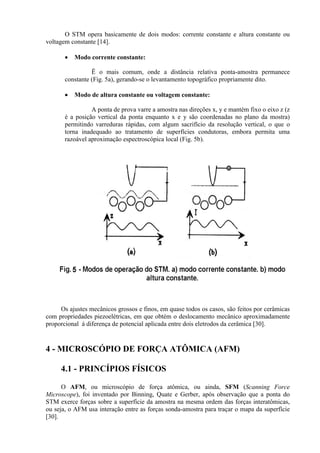 O STM opera basicamente de dois modos: corrente constante e altura constante ou
voltagem constante [14].
• Modo corrente constante:
Ë o mais comum, onde a distância relativa ponta-amostra permanece
constante (Fig. 5a), gerando-se o levantamento topográfico propriamente dito.
• Modo de altura constante ou voltagem constante:
A ponta de prova varre a amostra nas direções x, y e mantém fixo o eixo z (z
é a posição vertical da ponta enquanto x e y são coordenadas no plano da mostra)
permitindo varreduras rápidas, com algum sacrifício da resolução vertical, o que o
torna inadequado ao tratamento de superfícies condutoras, embora permita uma
razoável aproximação espectroscópica local (Fig. 5b).
Os ajustes mecânicos grossos e finos, em quase todos os casos, são feitos por cerâmicas
com propriedades piezoelétricas, em que obtém o deslocamento mecânico aproximadamente
proporcional á diferença de potencial aplicada entre dois eletrodos da cerâmica [30].
4 - MICROSCÓPIO DE FORÇA ATÔMICA (AFM)
4.1 - PRINCÍPIOS FÍSICOS
O AFM, ou microscópio de força atômica, ou ainda, SFM (Scanning Force
Microscope), foi inventado por Binning, Quate e Gerber, após observação que a ponta do
STM exerce forças sobre a superfície da amostra na mesma ordem das forças interatômicas,
ou seja, o AFM usa interação entre as forças sonda-amostra para traçar o mapa da superfície
[30].
 