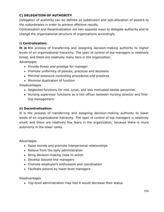 104
C) DELEGATION OF AUTHORITY
Delegation of authority can be defined as subdivision and sub-allocation of powers to
the subordinates in order to achieve effective results.
Centralization and Decentralization are two opposite ways to delegate authority and to
change the organizational structure of organizations accordingly.
i) Centralization:
It is the process of transferring and assigning decision-making authority to higher
levels of an organizational hierarchy. The span of control of top managers is relatively
broad, and there are relatively many tiers in the organization.
Advantages
Provide Power and prestige for manager
Promote uniformity of policies, practices and decisions
Minimal extensive controlling procedures and practices
Minimize duplication of function
Disadvantages
Neglected functions for mid. Level, and less motivated beside personnel.
Nursing supervisor functions as a link officer between nursing director and first-
line management.
ii) Decentralization:
It is the process of transferring and assigning decision-making authority to lower
levels of an organizational hierarchy. The span of control of top managers is relatively
small, and there are relatively few tears in the organization, because there is more
autonomy in the lower ranks.
Advantages
Raise morale and promote interpersonal relationships
Relieve from the daily administration
Bring decision-making close to action
Develop Second-line managers
Promote employee‘s enthusiasm and coordination
Facilitate actions by lower-level managers
Disadvantages
Top-level administration may feel it would decrease their status
 