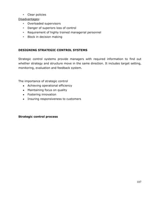 107
• Clear policies
Disadvantages:
• Overloaded supervisors
• Danger of superiors loss of control
• Requirement of highly trained managerial personnel
• Block in decision making
DESIGNING STRATEGIC CONTROL SYSTEMS
Strategic control systems provide managers with required information to find out
whether strategy and structure move in the same direction. It includes target setting,
monitoring, evaluation and feedback system.
The importance of strategic control
Achieving operational efficiency
Maintaining focus on quality
Fostering innovation
Insuring responsiveness to customers
Strategic control process
 