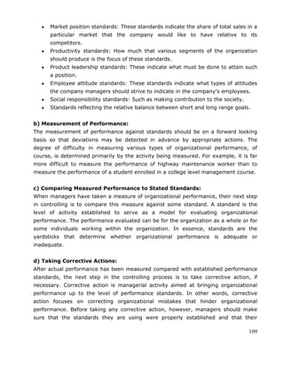109
Market position standards: These standards indicate the share of total sales in a
particular market that the company would like to have relative to its
competitors.
Productivity standards: How much that various segments of the organization
should produce is the focus of these standards.
Product leadership standards: These indicate what must be done to attain such
a position.
Employee attitude standards: These standards indicate what types of attitudes
the company managers should strive to indicate in the company‘s employees.
Social responsibility standards: Such as making contribution to the society.
Standards reflecting the relative balance between short and long range goals.
b) Measurement of Performance:
The measurement of performance against standards should be on a forward looking
basis so that deviations may be detected in advance by appropriate actions. The
degree of difficulty in measuring various types of organizational performance, of
course, is determined primarily by the activity being measured. For example, it is far
more difficult to measure the performance of highway maintenance worker than to
measure the performance of a student enrolled in a college level management course.
c) Comparing Measured Performance to Stated Standards:
When managers have taken a measure of organizational performance, their next step
in controlling is to compare this measure against some standard. A standard is the
level of activity established to serve as a model for evaluating organizational
performance. The performance evaluated can be for the organization as a whole or for
some individuals working within the organization. In essence, standards are the
yardsticks that determine whether organizational performance is adequate or
inadequate.
d) Taking Corrective Actions:
After actual performance has been measured compared with established performance
standards, the next step in the controlling process is to take corrective action, if
necessary. Corrective action is managerial activity aimed at bringing organizational
performance up to the level of performance standards. In other words, corrective
action focuses on correcting organizational mistakes that hinder organizational
performance. Before taking any corrective action, however, managers should make
sure that the standards they are using were properly established and that their
 