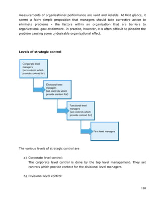 110
measurements of organizational performance are valid and reliable. At first glance, it
seems a fairly simple proposition that managers should take corrective action to
eliminate problems - the factors within an organization that are barriers to
organizational goal attainment. In practice, however, it is often difficult to pinpoint the
problem causing some undesirable organizational effect.
Levels of strategic control
The various levels of strategic control are
a) Corporate level control:
The corporate level control is done by the top level management. They set
controls which provide context for the divisional level managers.
b) Divisional level control:
 