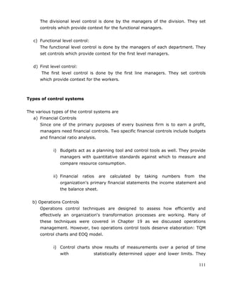 111
The divisional level control is done by the managers of the division. They set
controls which provide context for the functional managers.
c) Functional level control:
The functional level control is done by the managers of each department. They
set controls which provide context for the first level managers.
d) First level control:
The first level control is done by the first line managers. They set controls
which provide context for the workers.
Types of control systems
The various types of the control systems are
a) Financial Controls
Since one of the primary purposes of every business firm is to earn a profit,
managers need financial controls. Two specific financial controls include budgets
and financial ratio analysis.
i) Budgets act as a planning tool and control tools as well. They provide
managers with quantitative standards against which to measure and
compare resource consumption.
ii) Financial ratios are calculated by taking numbers from the
organization's primary financial statements the income statement and
the balance sheet.
b) Operations Controls
Operations control techniques are designed to assess how efficiently and
effectively an organization's transformation processes are working. Many of
these techniques were covered in Chapter 19 as we discussed operations
management. However, two operations control tools deserve elaboration: TQM
control charts and EOQ model.
i) Control charts show results of measurements over a period of time
with statistically determined upper and lower limits. They
 
