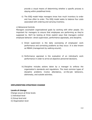 112
provide a visual means of determining whether a specific process is
staying within predefined limits
ii) The EOQ model helps managers know how much inventory to order
and how often to order. The EOQ model seeks to balance four costs
associated with ordering and carrying inventory.
c) Behavioral Controls
Managers accomplish organizational goals by working with other people. It's
important for managers to ensure that employees are performing as they're
supposed to. We'll be looking at three explicit ways that managers control
employee behavior: direct supervision, performance appraisals, and discipline.
i) Direct supervision is the daily overseeing of employees' work
performance and correcting problems as they occur. It is also known
as MBWA (management by walking around).
ii) Performance appraisal is the evaluation of an individual's work
performance in order to arrive at objective personnel decisions.
iii) Discipline includes actions taken by a manager to enforce the
organization's standards and regulations. The most common types of
discipline problems involve attendance, on-the-job behaviors,
dishonesty, and outside activities.
IMPLEMENTING STRATEGIC CHANGE
Levels of change
Change occurs at three levels
i) Individual level
ii) Group level and
iii) Organization level
 