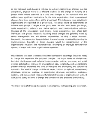 113
At the individual level change is reflected in such developments as changes in a job
assignment, physical move to a different location, or the change in maturity of a
person which occurs overtime. It is said that changes at the individual level will
seldom have significant implications for the total organization. Most organizational
changes have their major effects at the group level. This is because most activities in
organizations are organized on a group basis. The groups could be departments, or
informal work groups. Changes at the group level can affect work flows, job design,
social organization, influence and status systems, and communications patterns.
Changes at the organization level involve major programmes that affect both
individuals and groups. Decisions regarding these changes are generally made by
senior management and are seldom implemented by only a single manager.
Frequently, they occur over long periods of time and require considerable planning for
implementation. Example of these changes would be reorganization of the
organizational structure and responsibilities, revamping of employee remuneration
system, or major shifts in an organization‘s objectives.
Organizations that seek to create and sustain competitive advantage should be ready
to change and implement the proposed changes. The major forces for change are:
technical obsolescence and technical improvements; political, economic, and social
events; globalization; increase in organizational size, complexity, and specialization;
greater strategic awareness and skills of managers and employees; and competitive
dynamics. The level of change could be at values, culture, or styles of management;
objectives, corporate strategy, or organization structure; competitive strategies,
systems, and management roles; and functional strategies or organization of tasks. It
is crucial to clarify the level of change and tackle needs and problems appropriately.
The major types of strategic change are re-engineering, restructuring, and innovation.
 