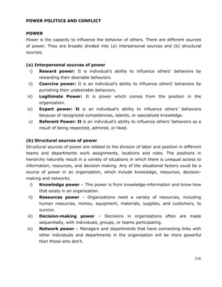 116
POWER POLITICS AND CONFLICT
POWER
Power is the capacity to influence the behavior of others. There are different sources
of power. They are broadly divided into (a) interpersonal sources and (b) structural
sources.
(a) Interpersonal sources of power
i) Reward power: It is individual‘s ability to influence others‘ behaviors by
rewarding their desirable behaviors.
ii) Coercive power: It is an individual‘s ability to influence others‘ behaviors by
punishing their undesirable behaviors.
iii) Legitimate Power: It is power which comes from the position in the
organization.
iv) Expert power: It is an individual‘s ability to influence others‘ behaviors
because of recognized competencies, talents, or specialized knowledge.
v) Referent Power: It is an individual‘s ability to influence others‘ behaviors as a
result of being respected, admired, or liked.
(b) Structural sources of power
Structural sources of power are related to the division of labor and position in different
teams and departments work assignments, locations and roles. The positions in
hierarchy naturally result in a variety of situations in which there is unequal access to
information, resources, and decision making. Any of the situational factors could be a
source of power in an organization, which include knowledge, resources, decision-
making and networks.
i) Knowledge power – This power is from knowledge-information and know-how
that exists in an organization.
ii) Resources power – Organizations need a variety of resources, including
human resources, money, equipment, materials, supplies, and customers, to
survive.
iii) Decision-making power – Decisions in organizations often are made
sequentially, with individuals, groups, or teams participating.
iv) Network power – Managers and departments that have connecting links with
other individuals and departments in the organization will be more powerful
than those who don‘t.
 