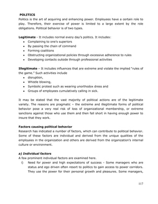 117
POLITICS
Politics is the art of acquiring and enhancing power. Employees have a certain role to
play. Therefore, their exercise of power is limited to a large extent by the role
obligations. Political behavior is of two types.
Legitimate - It includes normal every day‘s politics. It includes:
Complaining to one‘s superiors
By passing the chain of command
Forming coalitions
Obstructing organizational policies through excessive adherence to rules
Developing contacts outside through professional activities
Illegitimate – It includes influences that are extreme and violate the implied ―rules of
the game.‖ Such activities include
disruption,
Whistle blowing,
Symbolic protest such as wearing unorthodox dress and
Groups of employees cumulatively calling in sick.
It may be stated that the vast majority of political actions are of the legitimate
variety. The reasons are pragmatic – the extreme and illegitimate forms of political
behavior pose a very real risk of loss of organizational membership, or extreme
sanctions against those who use them and then fall short in having enough power to
insure that they work.
Factors causing political behavior
Research has indicated a number of factors, which can contribute to political behavior.
Some of these factors are individual and derived from the unique qualities of the
employees in the organization and others are derived from the organization‘s internal
culture or environment.
a) Individual factors
A few prominent individual factors are examined here.
i) Need for power and high expectations of success - Some managers who are
status and ego driven often resort to politics to gain access to power corridors.
They use the power for their personal growth and pleasures. Some managers,
 