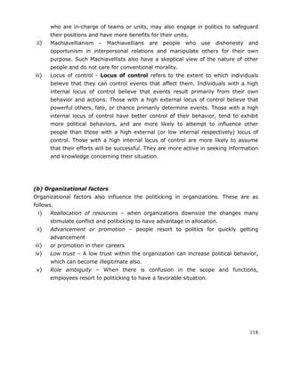118
who are in-charge of teams or units, may also engage in politics to safeguard
their positions and have more benefits for their units.
ii) Machiavellianism - Machiavellians are people who use dishonesty and
opportunism in interpersonal relations and manipulate others for their own
purpose. Such Machiavellists also have a skeptical view of the nature of other
people and do not care for conventional morality.
iii) Locus of control - Locus of control refers to the extent to which individuals
believe that they can control events that affect them. Individuals with a high
internal locus of control believe that events result primarily from their own
behavior and actions. Those with a high external locus of control believe that
powerful others, fate, or chance primarily determine events. Those with a high
internal locus of control have better control of their behavior, tend to exhibit
more political behaviors, and are more likely to attempt to influence other
people than those with a high external (or low internal respectively) locus of
control. Those with a high internal locus of control are more likely to assume
that their efforts will be successful. They are more active in seeking information
and knowledge concerning their situation.
(b) Organizational factors
Organizational factors also influence the politicking in organizations. These are as
follows.
i) Reallocation of resources – when organizations downsize the changes many
stimulate conflict and politicking to have advantage in allocation.
ii) Advancement or promotion – people resort to politics for quickly getting
advancement
iii) or promotion in their careers
iv) Low trust – A low trust within the organization can increase political behavior,
which can become illegitimate also.
v) Role ambiguity – When there is confusion in the scope and functions,
employees resort to politicking to have a favorable situation.
 