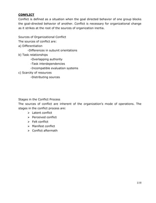 119
CONFLICT
Conflict is defined as a situation when the goal directed behavior of one group blocks
the goal-directed behavior of another. Conflict is necessary for organizational change
as it strikes at the root of the sources of organization inertia.
Sources of Organizational Conflict
The sources of conflict are:
a) Differentiation
-Differences in subunit orientations
b) Task relationships
-Overlapping authority
-Task interdependencies
-Incompatible evaluation systems
c) Scarcity of resources
-Distributing sources
Stages in the Conflict Process
The sources of conflict are inherent of the organization‘s mode of operations. The
stages in the conflict process are:
 Latent conflict
 Perceived conflict
 Felt conflict
 Manifest conflict
 Conflict aftermath
 