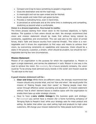 12
Compact and Crisp to leave something to people‘s imagination.
Gives the destination and not the road-map.
Is meaningful and not too open ended and far-fetched.
Excite people and make them get goose-bumps.
Provides a motivating force, even in hard times.
Is perceived as achievable and at the same time is challenging and compelling,
stretching us beyond what is comfortable.
Vision is a dream/aspiration, fine-tuned to reality:
The Entire process starting from Vision down to the business objectives, is highly
iterative. The question is from where should we start. We strongly recommend that
vision and mission statement should be made first without being colored by
constraints, capabilities and environment. This can said akin to the vision of armed
forces, that‘s 'Safe and Secure country from external threats'. This vision is a non-
negotiable and it drives the organization to find ways and means to achieve their
vision, by overcoming constraints on capabilities and resources. Vision should be a
stake in the ground, a position, a dream, which should be prudent, but should be non-
negotiable barring few rare circumstances.
Mission Statement
Mission of an organization is the purpose for which the organization is. Mission is
again a single statement, and carries the statement in verb. Mission in one way is the
road to achieve the vision. For example, for a luxury products company, the vision
could be 'To be among most admired luxury brands in the world' and mission could be
'To add style to the lives'
A good mission statement will be :
Clear and Crisp: While there are different views, We strongly recommend that
mission should only provide what, and not 'how and when'. We would prefer the
mission of 'Making People meet their career' to 'Making people meet their
career through effective career counseling and education'. A mission statement
without 'how & when' element leaves a creative space with the organization to
enable them take-up wider strategic choices.
Have to have a very visible linkage to the business goals and strategy:
For example you cannot have a mission (for a home furnishing company) of
'Bringing Style to People‘s lives' while your strategy asks for mass product and
selling. Its better that either you start selling high-end products to high value
customers, OR change your mission statement to 'Help people build homes'.
 