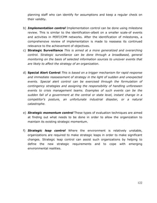 122
planning staff who can identify for assumptions and keep a regular check on
their validity.
b) Implementation control Implementation control can be done using milestone
review. This is similar to the identification-albeit on a smaller scale-of events
and activities in PERT/CPM networks. After the identification of milestones, a
comprehensive review of implementation is made to reassess its continued
relevance to the achievement of objectives.
c) Strategic Surveillance This is aimed at a more generalized and overarching
control. Strategic surveillance can be done through a broadbased, general
monitoring on the basis of selected information sources to uncover events that
are likely to affect the strategy of an organization.
d) Special Alert Control This is based on a trigger mechanism for rapid response
and immediate reassessment of strategy in the light of sudden and unexpected
events. Special alert control can be exercised through the formulation of
contingency strategies and assigning the responsibility of handling unforeseen
events to crisis management teams. Examples of such events can be the
sudden fall of a government at the central or state level, instant change in a
competitor’s posture, an unfortunate industrial disaster, or a natural
catastrophe.
e) Strategic momentum control These types of evaluation techniques are aimed
at finding out what needs to be done in order to allow the organization to
maintain its existing strategic momentum.
f) Strategic leap control Where the environment is relatively unstable,
organizations are required to make strategic leaps in order to make significant
changes. Strategic leap control can assist such organizations by helping to
define the new strategic requirements and to cope with emerging
environmental realities.
 
