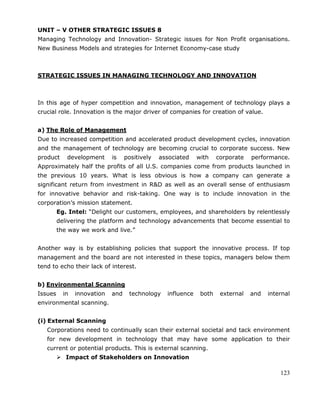 123
UNIT – V OTHER STRATEGIC ISSUES 8
Managing Technology and Innovation- Strategic issues for Non Profit organisations.
New Business Models and strategies for Internet Economy-case study
STRATEGIC ISSUES IN MANAGING TECHNOLOGY AND INNOVATION
In this age of hyper competition and innovation, management of technology plays a
crucial role. Innovation is the major driver of companies for creation of value.
a) The Role of Management
Due to increased competition and accelerated product development cycles, innovation
and the management of technology are becoming crucial to corporate success. New
product development is positively associated with corporate performance.
Approximately half the profits of all U.S. companies come from products launched in
the previous 10 years. What is less obvious is how a company can generate a
significant return from investment in R&D as well as an overall sense of enthusiasm
for innovative behavior and risk-taking. One way is to include innovation in the
corporation‘s mission statement.
Eg. Intel: ―Delight our customers, employees, and shareholders by relentlessly
delivering the platform and technology advancements that become essential to
the way we work and live.‖
Another way is by establishing policies that support the innovative process. If top
management and the board are not interested in these topics, managers below them
tend to echo their lack of interest.
b) Environmental Scanning
Issues in innovation and technology influence both external and internal
environmental scanning.
A-5
(i) External Scanning
Corporations need to continually scan their external societal and tack environment
for new development in technology that may have some application to their
current or potential products. This is external scanning.
 Impact of Stakeholders on Innovation
 
