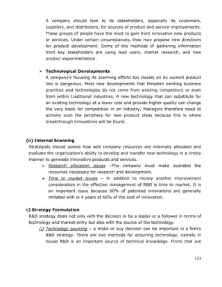 124
A company should look to its stakeholders, especially its customers,
suppliers, and distributors, for sources of product and service improvements.
These groups of people have the most to gain from innovative new products
or services. Under certain circumstances, they may propose new directions
for product development. Some of the methods of gathering information
from key stakeholders are using lead users, market research, and new
product experimentation.
 Technological Developments
A company‘s focusing its scanning efforts too closely on its current product
line is dangerous. Most new developments that threaten existing business
practices and technologies do not come from existing competitors or even
from within traditional industries. A new technology that can substitute for
an existing technology at a lower cost and provide higher quality can change
the very basis for competition in an industry. Managers therefore need to
actively scan the periphery for new product ideas because this is where
breakthrough innovations will be found.
(ii) Internal Scanning
Strategists should assess how well company resources are internally allocated and
evaluate the organization‘s ability to develop and transfer new technology in a timely
manner to generate innovative products and services.
 Research allocation issues –The company must make available the
resources necessary for research and development.
 Time to market issues – In addition to money another improvement
consideration in the effective management of R&D is time to market. It is
an important issue because 60% of patented innovations are generally
imitated with in 4 years at 65% of the cost of innovation.
c) Strategy Formulation
R&D strategy deals not only with the decision to be a leader or a follower in terms of
technology and market entry but also with the source of the technology.
(i) Technology sourcing – a make or buy decision can be important in a firm‘s
R&D strategy. There are two methods for acquiring technology, namely in
house R&D is an important source of technical knowledge. Firms that are
 