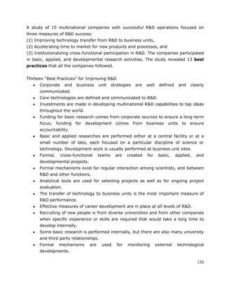 126
A study of 15 multinational companies with successful R&D operations focused on
three measures of R&D success:
(1) Improving technology transfer from R&D to business units,
(2) Accelerating time to market for new products and processes, and
(3) Institutionalizing cross-functional participation in R&D. The companies participated
in basic, applied, and developmental research activities. The study revealed 13 best
practices that all the companies followed.
TABLE A–3
Thirteen ―Best Practices‖ for Improving R&D
Corporate and business unit strategies are well defined and clearly
communicated.
Core technologies are defined and communicated to R&D.
Investments are made in developing multinational R&D capabilities to tap ideas
throughout the world.
Funding for basic research comes from corporate sources to ensure a long-term
focus; funding for development comes from business units to ensure
accountability.
Basic and applied researches are performed either at a central facility or at a
small number of labs, each focused on a particular discipline of science or
technology. Development work is usually performed at business unit sites.
Formal, cross-functional teams are created for basic, applied, and
developmental projects.
Formal mechanisms exist for regular interaction among scientists, and between
R&D and other functions.
Analytical tools are used for selecting projects as well as for ongoing project
evaluation.
The transfer of technology to business units is the most important measure of
R&D performance.
Effective measures of career development are in place at all levels of R&D.
Recruiting of new people is from diverse universities and from other companies
when specific experience or skills are required that would take a long time to
develop internally.
Some basic research is performed internally, but there are also many university
and third party relationships.
Formal mechanisms are used for monitoring external technological
developments.
 