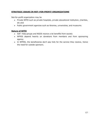 127
STRATEGIC ISSUES IN NOT–FOR-PROFIT ORGANIZATIONS
Not-for-profit organization may be
Private NFPO such as private hospitals, private educational institution, charities,
etc and
Public government agencies such as libraries, universities, and museums.
Nature of NFPO
Self –help groups and NGOS receive a lot benefits from society
NFPOS depend heavily on donations from members and from sponsoring
agency
In NFPOS, the beneficiaries don‘t pay fully for the service they receive, hence
the need for outside sponsors.
 
