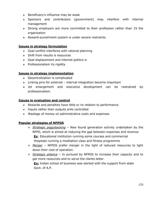 129
Beneficiary‘s influence may be weak
Sponsors and contributors (government) may interfere with internal
management
Strong employers are more committed to their profession rather than 15 the
organization
Reward-punishment system is under severe restraints.
Issues in strategy formulation
Goal conflict interferes with rational planning
Shift from results is resources
Goal displacement and internet politics is
Professionalism Vs rigidity
Issues in strategy implementation
Decentralization is complicated
Linking pins for external – internal integration become important
Jot enlargement and executive development can be restrained by
professionalism.
Issues in evaluation and control
Rewards and penalties have little or no relation to performance
Inputs rather than outputs ar4e controlled
Wastage of money on administrative costs and expenses
Popular strategies of NFPOS
 Strategic piggybacking – New found generation activity undertaken by the
NFPO, which is aimed at reducing the gap between expenses and revenue
Ex: Educational institution running some courses and commercial
Hospitals running a meditation class and fitness programme
 Merger – NFPOS prefer merger in the light of reduced resources to light
down their cost of operation.
 Strategic alliance – Is pursued by NFPOS to increase their capacity and to
get more resources and to serve the clients letter.
Ex: Indian school of business was started with the support from state
Govt. of A.P.
 
