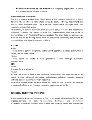 13
Should not be same as the mission of a competing organization. It should
touch upon how its purpose it unique.
Mission follows the Vision:
The Entire process starting from Vision down to the business objectives, is highly
iterative. The question is from where should be start. I strongly recommend that
mission should follow the vision. This is because the purpose of the organization could
change to achieve their vision.
For example, to achieve the vision of an Insurance company 'To be the most trusted
Insurance Company', the mission could be first 'making people financially secure' as
their emphasis is on Traditional Insurance product. At a later stage the company can
make its mission as 'Making money work for the people' when they also include the
non-traditional unit linked investment products.
TOYOTA
Vision
-Toyota aims to achieve long-term, stable growth economy, the local communities it
serves, and its stakeholders.
Mission
-Toyota seeks to create a more prosperous society through automotive
manufacturing.
IBM
Vision
Solutions for a small planet
Mission
At IBM, we strive to lead in the invention, development and manufacture of the
industry's most advanced information technologies, including computer systems,
software, storage systems and microelectronics.
We translate these advanced technologies into value for our customers through our
professional solutions, services and consulting businesses worldwide.
BUSINESS, OBJECTIVES AND GOALS
A business (also known as enterprise or firm) is an organization engaged in the trade
of goods, services, or both to consumers. Businesses are predominant
in capitalist economies, in which most of them are privately owned and administered
 