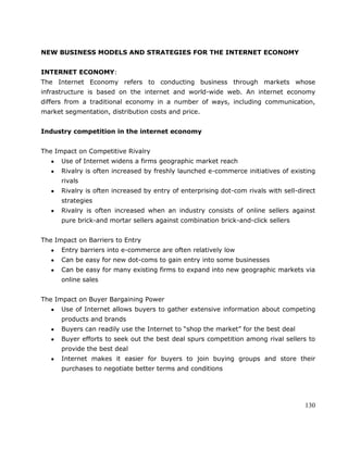 130
NEW BUSINESS MODELS AND STRATEGIES FOR THE INTERNET ECONOMY
INTERNET ECONOMY:
The Internet Economy refers to conducting business through markets whose
infrastructure is based on the internet and world-wide web. An internet economy
differs from a traditional economy in a number of ways, including communication,
market segmentation, distribution costs and price.
Industry competition in the internet economy
The Impact on Competitive Rivalry
Use of Internet widens a firms geographic market reach
Rivalry is often increased by freshly launched e-commerce initiatives of existing
rivals
Rivalry is often increased by entry of enterprising dot-com rivals with sell-direct
strategies
Rivalry is often increased when an industry consists of online sellers against
pure brick-and mortar sellers against combination brick-and-click sellers
The Impact on Barriers to Entry
Entry barriers into e-commerce are often relatively low
Can be easy for new dot-coms to gain entry into some businesses
Can be easy for many existing firms to expand into new geographic markets via
online sales
The Impact on Buyer Bargaining Power
Use of Internet allows buyers to gather extensive information about competing
products and brands
Buyers can readily use the Internet to ―shop the market‖ for the best deal
Buyer efforts to seek out the best deal spurs competition among rival sellers to
provide the best deal
Internet makes it easier for buyers to join buying groups and store their
purchases to negotiate better terms and conditions
 