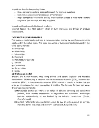 131
Impact on Supplier Bargaining Power
Helps companies extend geographic reach for the best suppliers
Sometimes via online marketplaces or ―emarkets‖
Helps companies collaborate closely with suppliers across a wide front—fosters
long-term partnerships with key suppliers
Impact on threat on substitution of products
Internet fosters the R&D activity which in turn increases the threat of product
substitutions.
INTERNET BUSINESS MODELS
The business model spells-out how a company makes money by specifying where it is
positioned in the value chain. The basic categories of business models discussed in the
table below include:
a) Brokerage
b) Advertising
c) Infomediary
d) Merchant
e) Manufacturer (Direct)
f) Affiliate
g) Community
h) Subscription
i) Utility
a) Brokerage model
Brokers are market-makers, they bring buyers and sellers together and facilitate
transactions. Brokers play a frequent role in business-to-business (B2B), business-to-
consumer (B2C), or consumer-to-consumer (C2C) markets. Usually a broker charges
a fee or commission for each transaction it enables. The formula for fees can vary.
Brokerage models include:
i) Marketplace Exchange: offers a full range of services covering the transaction
process, from market assessment to negotiation and fulfillment. Exchanges
operate independently or are backed by an industry consortium. [Orbitz,
ChemConnect]
ii) Buy/Sell Fulfillment: takes customer orders to buy or sell a product or service,
including terms like price and delivery. [CarsDirect, Respond.com]
 