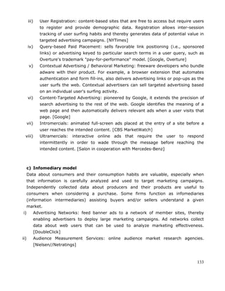 133
iii) User Registration: content-based sites that are free to access but require users
to register and provide demographic data. Registration allows inter-session
tracking of user surfing habits and thereby generates data of potential value in
targeted advertising campaigns. [NYTimes]
iv) Query-based Paid Placement: sells favorable link positioning (i.e., sponsored
links) or advertising keyed to particular search terms in a user query, such as
Overture's trademark "pay-for-performance" model. [Google, Overture]
v) Contextual Advertising / Behavioral Marketing: freeware developers who bundle
adware with their product. For example, a browser extension that automates
authentication and form fill-ins, also delivers advertising links or pop-ups as the
user surfs the web. Contextual advertisers can sell targeted advertising based
on an individual user's surfing activity.
vi) Content-Targeted Advertising: pioneered by Google, it extends the precision of
search advertising to the rest of the web. Google identifies the meaning of a
web page and then automatically delivers relevant ads when a user visits that
page. [Google]
vii) Intromercials: animated full-screen ads placed at the entry of a site before a
user reaches the intended content. [CBS MarketWatch]
viii) Ultramercials: interactive online ads that require the user to respond
intermittently in order to wade through the message before reaching the
intended content. [Salon in cooperation with Mercedes-Benz]
c) Infomediary model
Data about consumers and their consumption habits are valuable, especially when
that information is carefully analyzed and used to target marketing campaigns.
Independently collected data about producers and their products are useful to
consumers when considering a purchase. Some firms function as infomediaries
(information intermediaries) assisting buyers and/or sellers understand a given
market.
i) Advertising Networks: feed banner ads to a network of member sites, thereby
enabling advertisers to deploy large marketing campaigns. Ad networks collect
data about web users that can be used to analyze marketing effectiveness.
[DoubleClick]
ii) Audience Measurement Services: online audience market research agencies.
[Nielsen//Netratings]
 