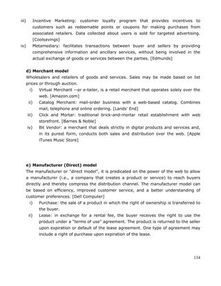 134
iii) Incentive Marketing: customer loyalty program that provides incentives to
customers such as redeemable points or coupons for making purchases from
associated retailers. Data collected about users is sold for targeted advertising.
[Coolsavings]
iv) Metamediary: facilitates transactions between buyer and sellers by providing
comprehensive information and ancillary services, without being involved in the
actual exchange of goods or services between the parties. [Edmunds]
d) Merchant model
Wholesalers and retailers of goods and services. Sales may be made based on list
prices or through auction.
i) Virtual Merchant --or e-tailer, is a retail merchant that operates solely over the
web. [Amazon.com]
ii) Catalog Merchant: mail-order business with a web-based catalog. Combines
mail, telephone and online ordering. [Lands' End]
iii) Click and Mortar: traditional brick-and-mortar retail establishment with web
storefront. [Barnes & Noble]
iv) Bit Vendor: a merchant that deals strictly in digital products and services and,
in its purest form, conducts both sales and distribution over the web. [Apple
iTunes Music Store]
e) Manufacturer (Direct) model
The manufacturer or "direct model", it is predicated on the power of the web to allow
a manufacturer (i.e., a company that creates a product or service) to reach buyers
directly and thereby compress the distribution channel. The manufacturer model can
be based on efficiency, improved customer service, and a better understanding of
customer preferences. [Dell Computer]
i) Purchase: the sale of a product in which the right of ownership is transferred to
the buyer.
ii) Lease: in exchange for a rental fee, the buyer receives the right to use the
product under a ―terms of use‖ agreement. The product is returned to the seller
upon expiration or default of the lease agreement. One type of agreement may
include a right of purchase upon expiration of the lease.
 