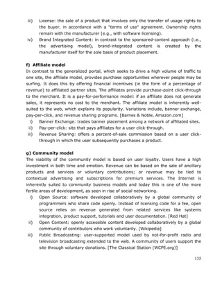 135
iii) License: the sale of a product that involves only the transfer of usage rights to
the buyer, in accordance with a ―terms of use‖ agreement. Ownership rights
remain with the manufacturer (e.g., with software licensing).
iv) Brand Integrated Content: in contrast to the sponsored-content approach (i.e.,
the advertising model), brand-integrated content is created by the
manufacturer itself for the sole basis of product placement.
f) Affiliate model
In contrast to the generalized portal, which seeks to drive a high volume of traffic to
one site, the affiliate model, provides purchase opportunities wherever people may be
surfing. It does this by offering financial incentives (in the form of a percentage of
revenue) to affiliated partner sites. The affiliates provide purchase-point click-through
to the merchant. It is a pay-for-performance model: if an affiliate does not generate
sales, it represents no cost to the merchant. The affiliate model is inherently well-
suited to the web, which explains its popularity. Variations include, banner exchange,
pay-per-click, and revenue sharing programs. [Barnes & Noble, Amazon.com]
i) Banner Exchange: trades banner placement among a network of affiliated sites.
ii) Pay-per-click: site that pays affiliates for a user click-through.
iii) Revenue Sharing: offers a percent-of-sale commission based on a user click-
through in which the user subsequently purchases a product.
g) Community model
The viability of the community model is based on user loyalty. Users have a high
investment in both time and emotion. Revenue can be based on the sale of ancillary
products and services or voluntary contributions; or revenue may be tied to
contextual advertising and subscriptions for premium services. The Internet is
inherently suited to community business models and today this is one of the more
fertile areas of development, as seen in rise of social networking.
i) Open Source: software developed collaboratively by a global community of
programmers who share code openly. Instead of licensing code for a fee, open
source relies on revenue generated from related services like systems
integration, product support, tutorials and user documentation. [Red Hat]
ii) Open Content: openly accessible content developed collaboratively by a global
community of contributors who work voluntarily. [Wikipedia]
iii) Public Broadcasting: user-supported model used by not-for-profit radio and
television broadcasting extended to the web. A community of users support the
site through voluntary donations. [The Classical Station (WCPE.org)]
 