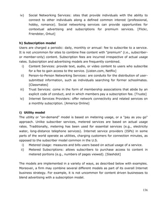 136
iv) Social Networking Services: sites that provide individuals with the ability to
connect to other individuals along a defined common interest (professional,
hobby, romance). Social networking services can provide opportunities for
contextual advertising and subscriptions for premium services. [Flickr,
Friendster, Orkut]
h) Subscription model
Users are charged a periodic: daily, monthly or annual: fee to subscribe to a service.
It is not uncommon for sites to combine free content with "premium" (i.e., subscriber-
or member-only) content. Subscription fees are incurred irrespective of actual usage
rates. Subscription and advertising models are frequently combined.
i) Content Services: provide text, audio, or video content to users who subscribe
for a fee to gain access to the service. [Listen.com, Netflix]
ii) Person-to-Person Networking Services: are conduits for the distribution of user-
submitted information, such as individuals searching for former schoolmates.
[Classmates]
iii) Trust Services: come in the form of membership associations that abide by an
explicit code of conduct, and in which members pay a subscription fee. [Truste]
iv) Internet Services Providers: offer network connectivity and related services on
a monthly subscription. [America Online]
i) Utility model
The utility or "on-demand" model is based on metering usage, or a "pay as you go"
approach. Unlike subscriber services, metered services are based on actual usage
rates. Traditionally, metering has been used for essential services (e.g., electricity
water, long-distance telephone services). Internet service providers (ISPs) in some
parts of the world operate as utilities, charging customers for connection minutes, as
opposed to the subscriber model common in the U.S.
i) Metered Usage: measures and bills users based on actual usage of a service.
ii) Metered Subscriptions: allows subscribers to purchase access to content in
metered portions (e.g., numbers of pages viewed). [Slashdot]
The models are implemented in a variety of ways, as described below with examples.
Moreover, a firm may combine several different models as part of its overall Internet
business strategy. For example, it is not uncommon for content driven businesses to
blend advertising with a subscription model.
 