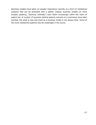 137
Business models have taken on greater importance recently as a form of intellectual
property that can be protected with a patent. Indeed, business models (or more
broadly speaking, "business methods") have fallen increasingly within the realm of
patent law. A number of business method patents relevant to e-commerce have been
granted. But what is new and novel as a business model is not always clear. Some of
the more noteworthy patents may be challenged in the courts.
 