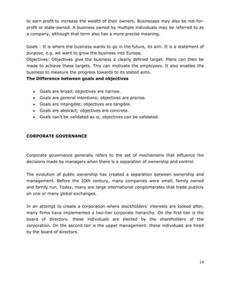 14
to earn profit to increase the wealth of their owners. Businesses may also be not-for-
profit or state-owned. A business owned by multiple individuals may be referred to as
a company, although that term also has a more precise meaning.
Goals : It is where the business wants to go in the future, its aim. It is a statement of
purpose, e.g. we want to grow the business into Europe.
Objectives: Objectives give the business a clearly defined target. Plans can then be
made to achieve these targets. This can motivate the employees. It also enables the
business to measure the progress towards to its stated aims.
The Difference between goals and objectives
Goals are broad; objectives are narrow.
Goals are general intentions; objectives are precise.
Goals are intangible; objectives are tangible.
Goals are abstract; objectives are concrete.
Goals can't be validated as is; objectives can be validated.
CORPORATE GOVERNANCE
Corporate governance generally refers to the set of mechanisms that influence the
decisions made by managers when there is a separation of ownership and control.
The evolution of public ownership has created a separation between ownership and
management. Before the 20th century, many companies were small, family owned
and family run. Today, many are large international conglomerates that trade publicly
on one or many global exchanges.
In an attempt to create a corporation where stockholders' interests are looked after,
many firms have implemented a two-tier corporate hierarchy. On the first tier is the
board of directors: these individuals are elected by the shareholders of the
corporation. On the second tier is the upper management: these individuals are hired
by the board of directors.
 