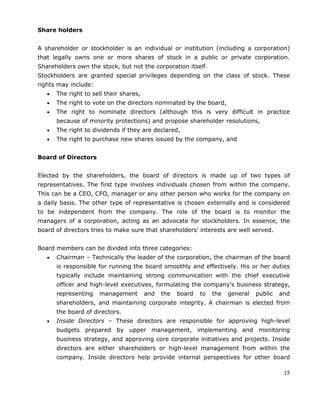 15
Share holders
A shareholder or stockholder is an individual or institution (including a corporation)
that legally owns one or more shares of stock in a public or private corporation.
Shareholders own the stock, but not the corporation itself.
Stockholders are granted special privileges depending on the class of stock. These
rights may include:
The right to sell their shares,
The right to vote on the directors nominated by the board,
The right to nominate directors (although this is very difficult in practice
because of minority protections) and propose shareholder resolutions,
The right to dividends if they are declared,
The right to purchase new shares issued by the company, and
Board of Directors
Elected by the shareholders, the board of directors is made up of two types of
representatives. The first type involves individuals chosen from within the company.
This can be a CEO, CFO, manager or any other person who works for the company on
a daily basis. The other type of representative is chosen externally and is considered
to be independent from the company. The role of the board is to monitor the
managers of a corporation, acting as an advocate for stockholders. In essence, the
board of directors tries to make sure that shareholders' interests are well served.
Board members can be divided into three categories:
Chairman – Technically the leader of the corporation, the chairman of the board
is responsible for running the board smoothly and effectively. His or her duties
typically include maintaining strong communication with the chief executive
officer and high-level executives, formulating the company's business strategy,
representing management and the board to the general public and
shareholders, and maintaining corporate integrity. A chairman is elected from
the board of directors.
Inside Directors – These directors are responsible for approving high-level
budgets prepared by upper management, implementing and monitoring
business strategy, and approving core corporate initiatives and projects. Inside
directors are either shareholders or high-level management from within the
company. Inside directors help provide internal perspectives for other board
 