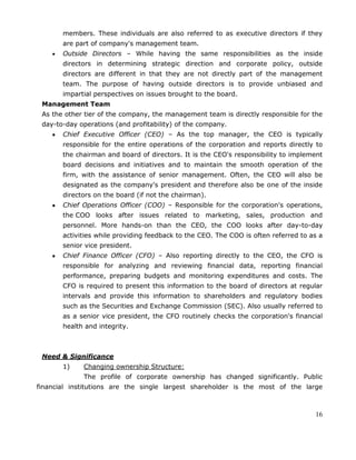 16
members. These individuals are also referred to as executive directors if they
are part of company's management team.
Outside Directors – While having the same responsibilities as the inside
directors in determining strategic direction and corporate policy, outside
directors are different in that they are not directly part of the management
team. The purpose of having outside directors is to provide unbiased and
impartial perspectives on issues brought to the board.
Management Team
As the other tier of the company, the management team is directly responsible for the
day-to-day operations (and profitability) of the company.
Chief Executive Officer (CEO) – As the top manager, the CEO is typically
responsible for the entire operations of the corporation and reports directly to
the chairman and board of directors. It is the CEO's responsibility to implement
board decisions and initiatives and to maintain the smooth operation of the
firm, with the assistance of senior management. Often, the CEO will also be
designated as the company's president and therefore also be one of the inside
directors on the board (if not the chairman).
Chief Operations Officer (COO) – Responsible for the corporation's operations,
the COO looks after issues related to marketing, sales, production and
personnel. More hands-on than the CEO, the COO looks after day-to-day
activities while providing feedback to the CEO. The COO is often referred to as a
senior vice president.
Chief Finance Officer (CFO) – Also reporting directly to the CEO, the CFO is
responsible for analyzing and reviewing financial data, reporting financial
performance, preparing budgets and monitoring expenditures and costs. The
CFO is required to present this information to the board of directors at regular
intervals and provide this information to shareholders and regulatory bodies
such as the Securities and Exchange Commission (SEC). Also usually referred to
as a senior vice president, the CFO routinely checks the corporation's financial
health and integrity.
Need & Significance
1) Changing ownership Structure:
The profile of corporate ownership has changed significantly. Public
financial institutions are the single largest shareholder is the most of the large
 