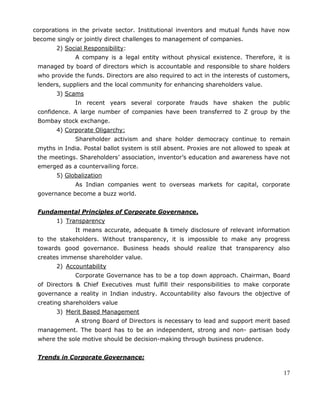 17
corporations in the private sector. Institutional inventors and mutual funds have now
become singly or jointly direct challenges to management of companies.
2) Social Responsibility:
A company is a legal entity without physical existence. Therefore, it is
managed by board of directors which is accountable and responsible to share holders
who provide the funds. Directors are also required to act in the interests of customers,
lenders, suppliers and the local community for enhancing shareholders value.
3) Scams
In recent years several corporate frauds have shaken the public
confidence. A large number of companies have been transferred to Z group by the
Bombay stock exchange.
4) Corporate Oligarchy:
Shareholder activism and share holder democracy continue to remain
myths in India. Postal ballot system is still absent. Proxies are not allowed to speak at
the meetings. Shareholders‘ association, inventor‘s education and awareness have not
emerged as a countervailing force.
5) Globalization
As Indian companies went to overseas markets for capital, corporate
governance become a buzz world.
Fundamental Principles of Corporate Governance.
1) Transparency
It means accurate, adequate & timely disclosure of relevant information
to the stakeholders. Without transparency, it is impossible to make any progress
towards good governance. Business heads should realize that transparency also
creates immense shareholder value.
2) Accountability
Corporate Governance has to be a top down approach. Chairman, Board
of Directors & Chief Executives must fulfill their responsibilities to make corporate
governance a reality in Indian industry. Accountability also favours the objective of
creating shareholders value
3) Merit Based Management
A strong Board of Directors is necessary to lead and support merit based
management. The board has to be an independent, strong and non- partisan body
where the sole motive should be decision-making through business prudence.
Trends in Corporate Governance:
 