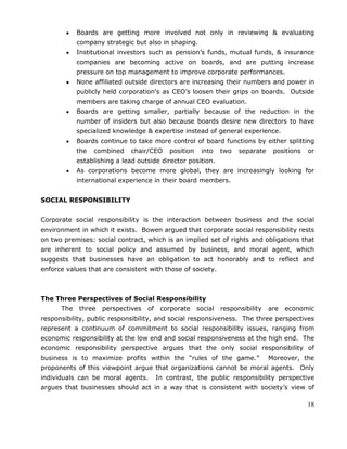 18
Boards are getting more involved not only in reviewing & evaluating
company strategic but also in shaping.
Institutional investors such as pension‘s funds, mutual funds, & insurance
companies are becoming active on boards, and are putting increase
pressure on top management to improve corporate performances.
None affiliated outside directors are increasing their numbers and power in
publicly held corporation‘s as CEO‘s loosen their grips on boards. Outside
members are taking charge of annual CEO evaluation.
Boards are getting smaller, partially because of the reduction in the
number of insiders but also because boards desire new directors to have
specialized knowledge & expertise instead of general experience.
Boards continue to take more control of board functions by either splitting
the combined chair/CEO position into two separate positions or
establishing a lead outside director position.
As corporations become more global, they are increasingly looking for
international experience in their board members.
SOCIAL RESPONSIBILITY
Corporate social responsibility is the interaction between business and the social
environment in which it exists. Bowen argued that corporate social responsibility rests
on two premises: social contract, which is an implied set of rights and obligations that
are inherent to social policy and assumed by business, and moral agent, which
suggests that businesses have an obligation to act honorably and to reflect and
enforce values that are consistent with those of society.
The Three Perspectives of Social Responsibility
The three perspectives of corporate social responsibility are economic
responsibility, public responsibility, and social responsiveness. The three perspectives
represent a continuum of commitment to social responsibility issues, ranging from
economic responsibility at the low end and social responsiveness at the high end. The
economic responsibility perspective argues that the only social responsibility of
business is to maximize profits within the ―rules of the game.‖ Moreover, the
proponents of this viewpoint argue that organizations cannot be moral agents. Only
individuals can be moral agents. In contrast, the public responsibility perspective
argues that businesses should act in a way that is consistent with society‘s view of
 