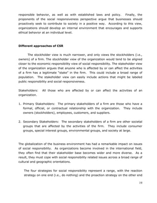 19
responsible behavior, as well as with established laws and policy. Finally, the
proponents of the social responsiveness perspective argue that businesses should
proactively seek to contribute to society in a positive way. According to this view,
organizations should develop an internal environment that encourages and supports
ethical behavior at an individual level.
Different approaches of CSR
The stockholder view is much narrower, and only views the stockholders (i.e.,
owners) of a firm. The stockholder view of the organization would tend to be aligned
closer to the economic responsibility view of social responsibility. The stakeholder view
of the organization argues that anyone who is affected by or can affect the activities
of a firm has a legitimate ―stake‖ in the firm. This could include a broad range of
population. The stakeholder view can easily include actions that might be labeled
public responsibility and social responsiveness.
Stakeholders: All those who are affected by or can affect the activities of an
organization.
1. Primary Stakeholders: The primary stakeholders of a firm are those who have a
formal, official, or contractual relationship with the organization. They include
owners (stockholders), employees, customers, and suppliers.
2. Secondary Stakeholders: The secondary stakeholders of a firm are other societal
groups that are affected by the activities of the firm. They include consumer
groups, special interest groups, environmental groups, and society at large.
The globalization of the business environment has had a remarkable impact on issues
of social responsibility. As organizations become involved in the international field,
they often find that their stakeholder base becomes wider and more diverse. As a
result, they must cope with social responsibility related issues across a broad range of
cultural and geographic orientations.
The four strategies for social responsibility represent a range, with the reaction
strategy on one end (i.e., do nothing) and the proaction strategy on the other end
 